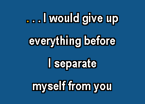 ...lwould give up

everything before
I separate

myself from you
