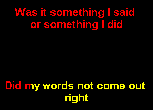 Was it something I said
orsomething I did

Did my words not come out
right