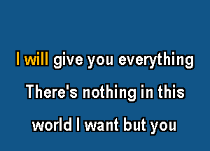 I will give you everything

There's nothing in this

world I want but you