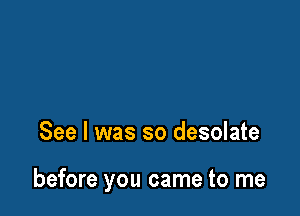 See I was so desolate

before you came to me