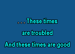 . . . These times

are troubled

And these times are good