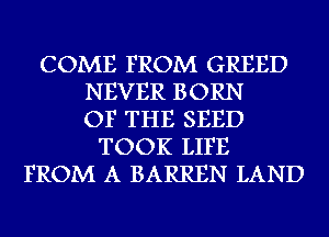 COME FROM GREED
NEVER BORN
OF THE SEED
TOOK LIFE
FROM A BARREN LAND