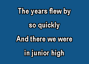 The years flew by

so quickly
And there we were

in junior high