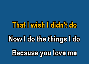 That I wish I didn't do

Nowl do the things I do

Because you love me