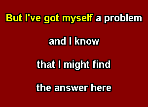 But I've got myself a problem

and I know

that I might find

the answer here