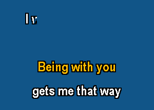 Being with you

gets me that way