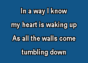 In a way I know

my heart is waking up

As all the walls come

tumbling down