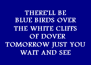 THERE'LL BE
BLUE BIRDS OVER

THE WHITE CLIFFS
OF DOVER
TOMORROW JUST YOU
WAIT AND SEE