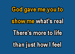 God gave me you to

show me what's real
There's more to life

than just how I feel