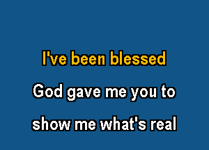 I've been blessed

God gave me you to

show me what's real