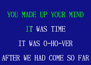 YOU MADE UP YOUR MIND
IT WAS TIME
IT WAS 0-H0-VER
AFTER WE HAD COME SO FAR