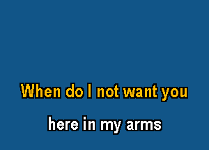 When do I not want you

here in my arms