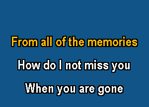 From all of the memories

How do I not miss you

When you are gone