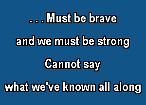 ...Must be brave
and we must be strong

Cannot say

what we've known all along