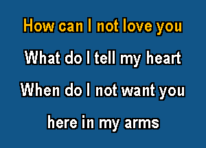 How can I not love you

What do I tell my heart

When do I not want you

here in my arms