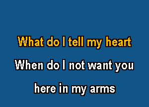 What do I tell my heart

When do I not want you

here in my arms