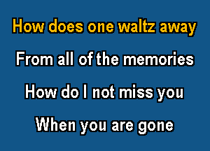 How does one waltz away

From all of the memories

How do I not miss you

When you are gone