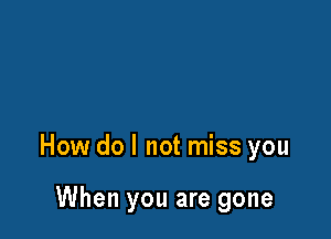 How do I not miss you

When you are gone