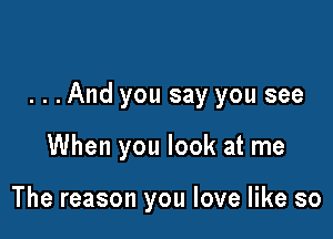 ...And you say you see

When you look at me

The reason you love like so