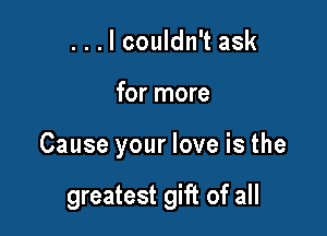 ...lcouldn't ask

for more

Cause your love is the

greatest gift of all