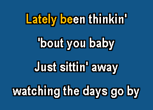 Lately been thinkin'
'bout you baby

Just sittin' away

watching the days go by