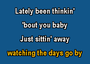 Lately been thinkin'
'bout you baby

Just sittin' away

watching the days go by