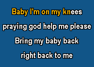 Baby I'm on my knees

praying god help me please

Bring my baby back

right back to me