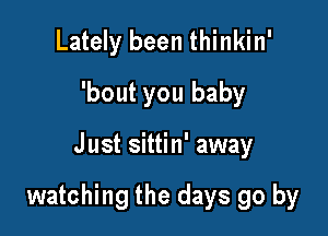 Lately been thinkin'
'bout you baby

Just sittin' away

watching the days go by