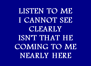 LISTEN TO ME
I CANNOT SEE
CLEARLY
ISN'T THAT HE
COMING TO ME

NEARLY HERE I