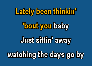 Lately been thinkin'
'bout you baby

Just sittin' away

watching the days go by