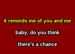 it reminds me of you and me

baby, do you think

there's a chance