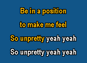 Be in a position
to make me feel

So unpretty yeah yeah

So unpretty yeah yeah