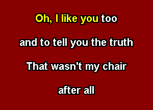 Oh, I like you too

and to tell you the truth

That wasn't my chair

after all