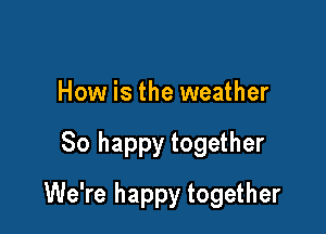 How is the weather

80 happy together

We're happy together