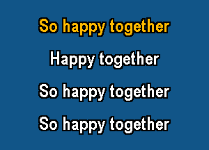 So happy together
Happy together
So happy together

So happy together