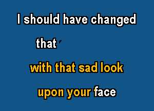 ljust walked in to

fmd you here

with that sad look

upon your face