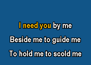I need you by me

Beside me to guide me

To hold me to scold me