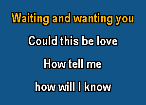 Waiting and wanting you

Could this be love
How tell me

how will I know