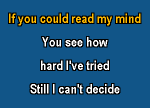 If you could read my mind

You see how

hard I've tried

Still I can't decide