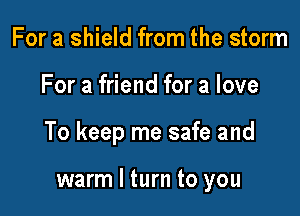 For a shield from the storm

For a friend for a love

To keep me safe and

warm I turn to you