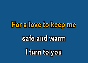 For a love to keep me

safe and warm

lturn to you