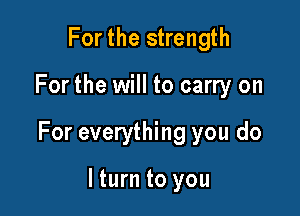 Forthe strength

For the will to carry on

For everything you do

lturn to you