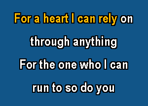 For a heart I can rely on

through anything
For the one who I can

run to so do you