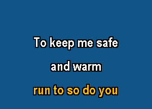 To keep me safe

and warm

run to so do you