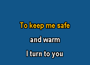 To keep me safe

and warm

lturn to you