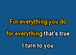 For everything you do
for everything that's true

lturn to you