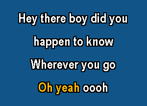 Hey there boy did you

happen to know

Wherever you go

Oh yeah oooh