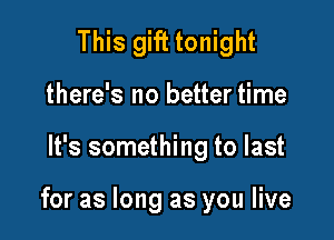 This gift tonight
there's no better time

It's something to last

for as long as you live