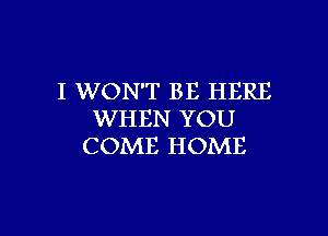I WON'T BE HERE

WHEN YOU
COME HOME