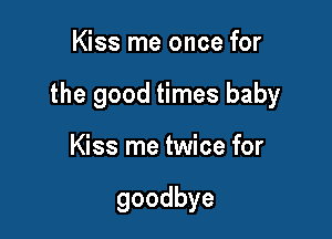 Kiss me once for

the good times baby

Kiss me twice for

goodbye
